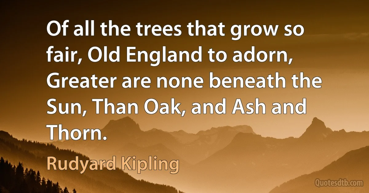 Of all the trees that grow so fair, Old England to adorn, Greater are none beneath the Sun, Than Oak, and Ash and Thorn. (Rudyard Kipling)