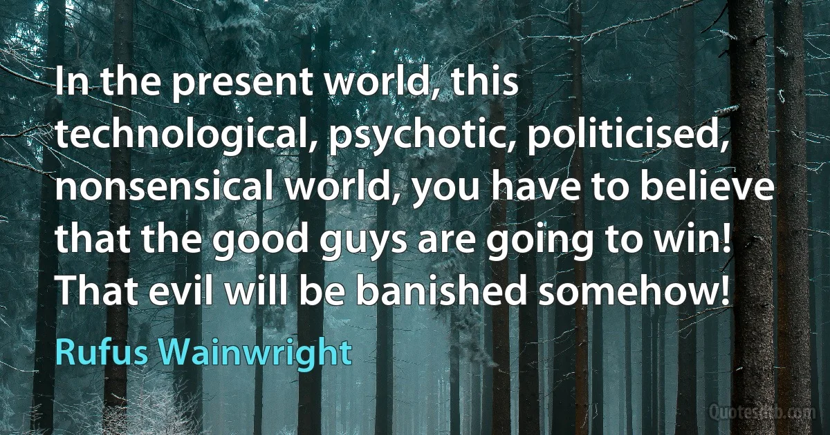 In the present world, this technological, psychotic, politicised, nonsensical world, you have to believe that the good guys are going to win! That evil will be banished somehow! (Rufus Wainwright)