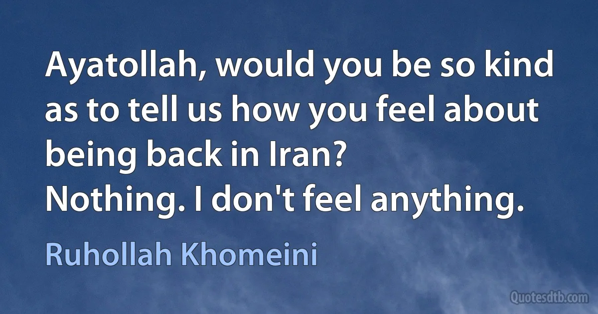 Ayatollah, would you be so kind as to tell us how you feel about being back in Iran?
Nothing. I don't feel anything. (Ruhollah Khomeini)