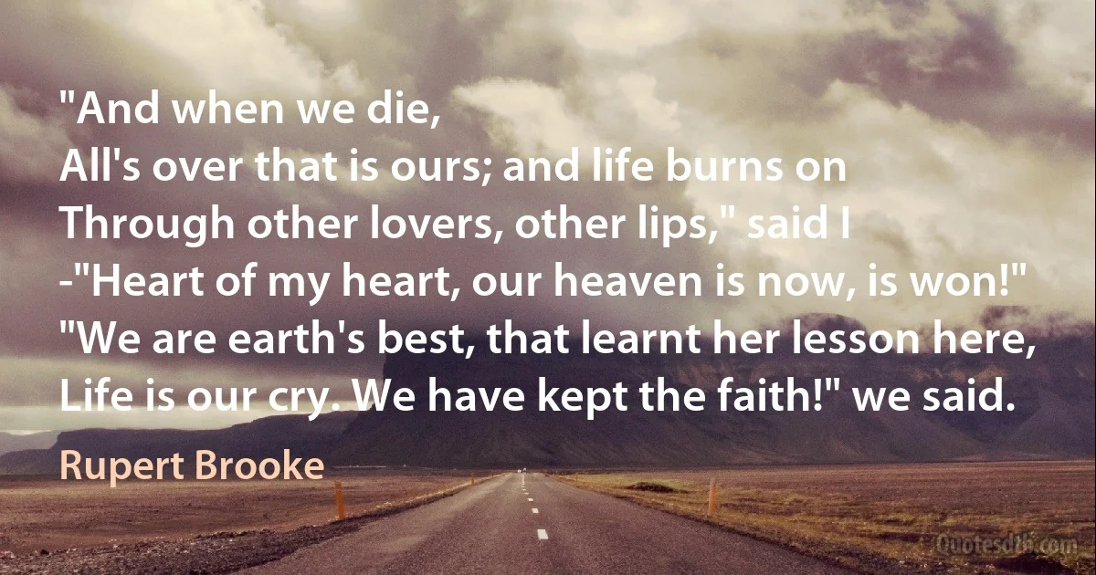 "And when we die,
All's over that is ours; and life burns on
Through other lovers, other lips," said I
-"Heart of my heart, our heaven is now, is won!"
"We are earth's best, that learnt her lesson here,
Life is our cry. We have kept the faith!" we said. (Rupert Brooke)