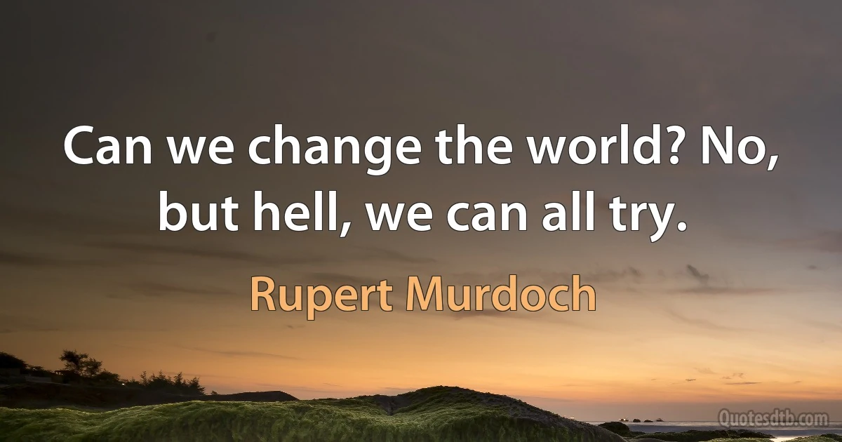 Can we change the world? No, but hell, we can all try. (Rupert Murdoch)