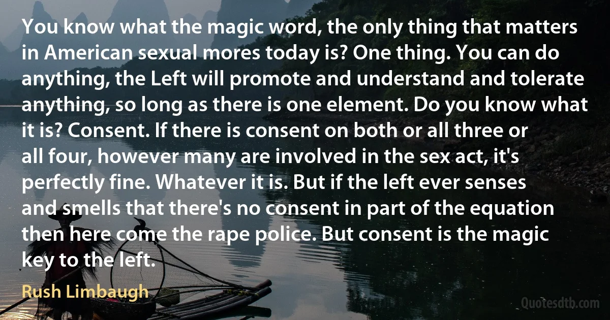 You know what the magic word, the only thing that matters in American sexual mores today is? One thing. You can do anything, the Left will promote and understand and tolerate anything, so long as there is one element. Do you know what it is? Consent. If there is consent on both or all three or all four, however many are involved in the sex act, it's perfectly fine. Whatever it is. But if the left ever senses and smells that there's no consent in part of the equation then here come the rape police. But consent is the magic key to the left. (Rush Limbaugh)