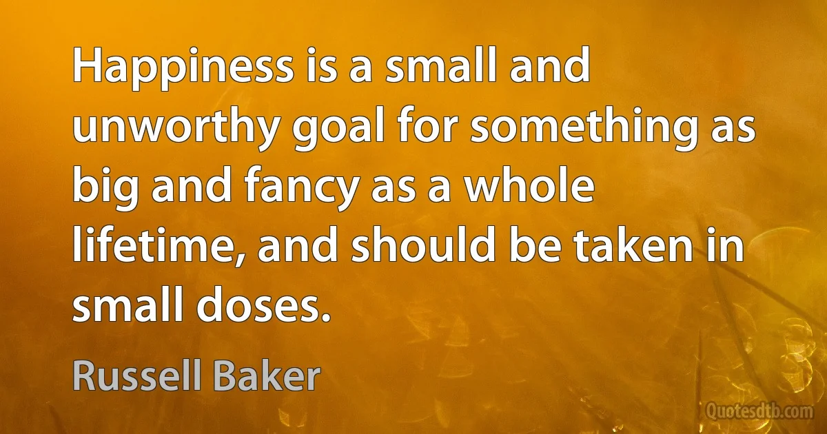 Happiness is a small and unworthy goal for something as big and fancy as a whole lifetime, and should be taken in small doses. (Russell Baker)