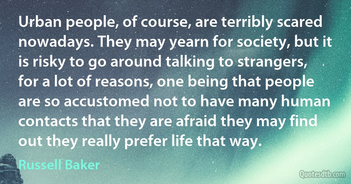 Urban people, of course, are terribly scared nowadays. They may yearn for society, but it is risky to go around talking to strangers, for a lot of reasons, one being that people are so accustomed not to have many human contacts that they are afraid they may find out they really prefer life that way. (Russell Baker)
