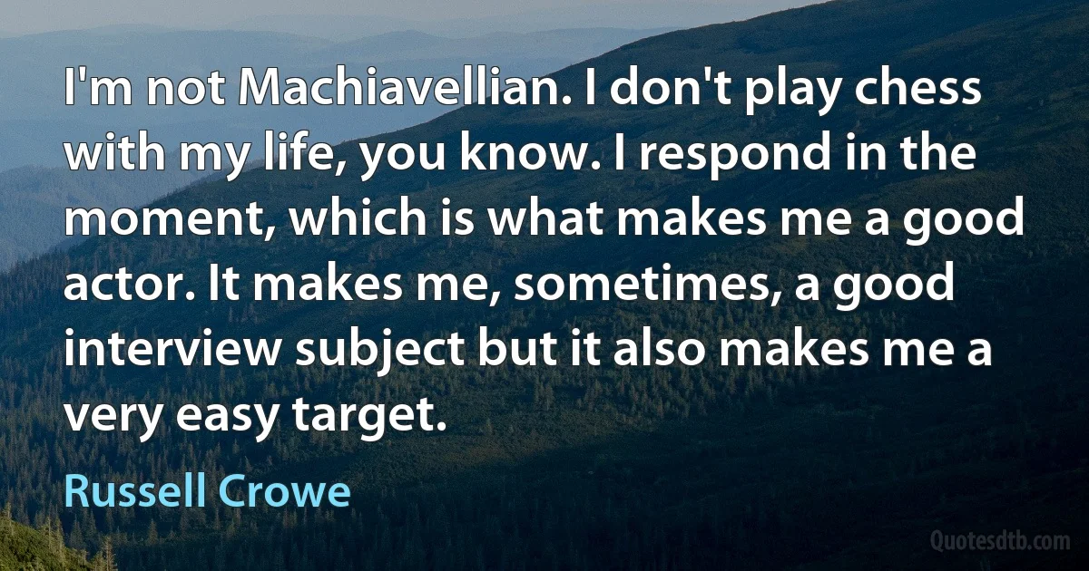 I'm not Machiavellian. I don't play chess with my life, you know. I respond in the moment, which is what makes me a good actor. It makes me, sometimes, a good interview subject but it also makes me a very easy target. (Russell Crowe)