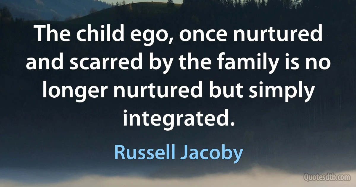 The child ego, once nurtured and scarred by the family is no longer nurtured but simply integrated. (Russell Jacoby)