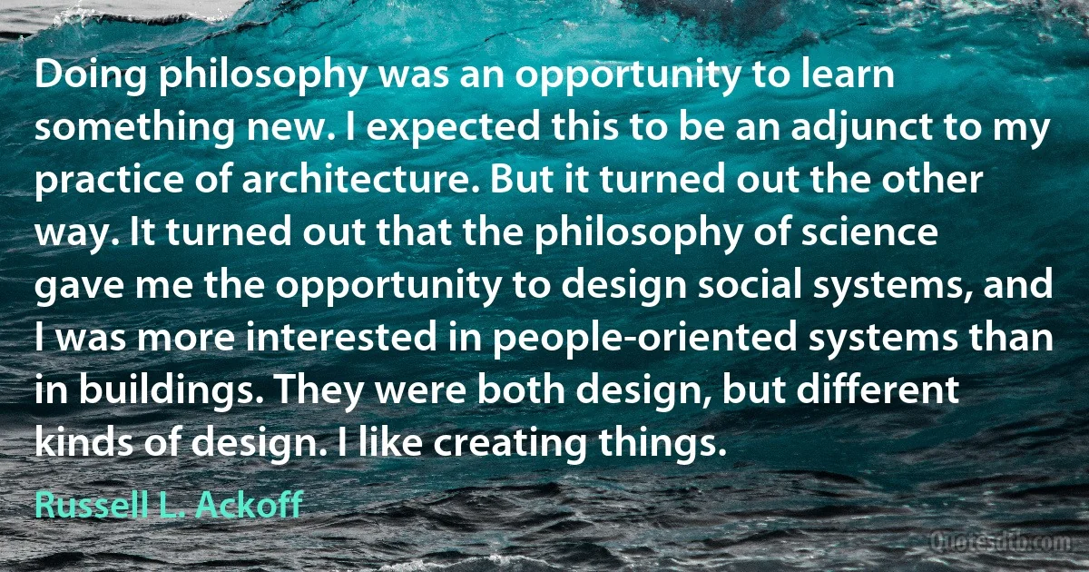 Doing philosophy was an opportunity to learn something new. I expected this to be an adjunct to my practice of architecture. But it turned out the other way. It turned out that the philosophy of science gave me the opportunity to design social systems, and I was more interested in people-oriented systems than in buildings. They were both design, but different kinds of design. I like creating things. (Russell L. Ackoff)