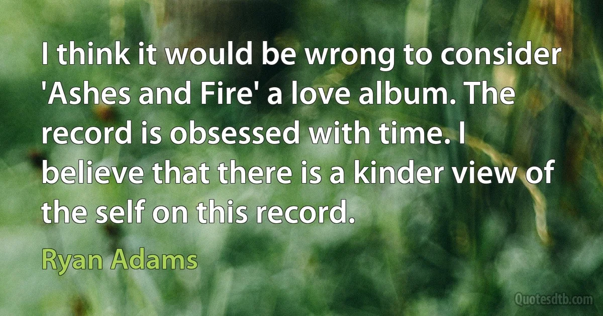 I think it would be wrong to consider 'Ashes and Fire' a love album. The record is obsessed with time. I believe that there is a kinder view of the self on this record. (Ryan Adams)