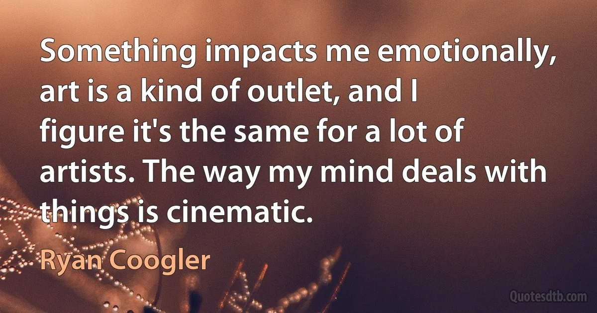 Something impacts me emotionally, art is a kind of outlet, and I figure it's the same for a lot of artists. The way my mind deals with things is cinematic. (Ryan Coogler)