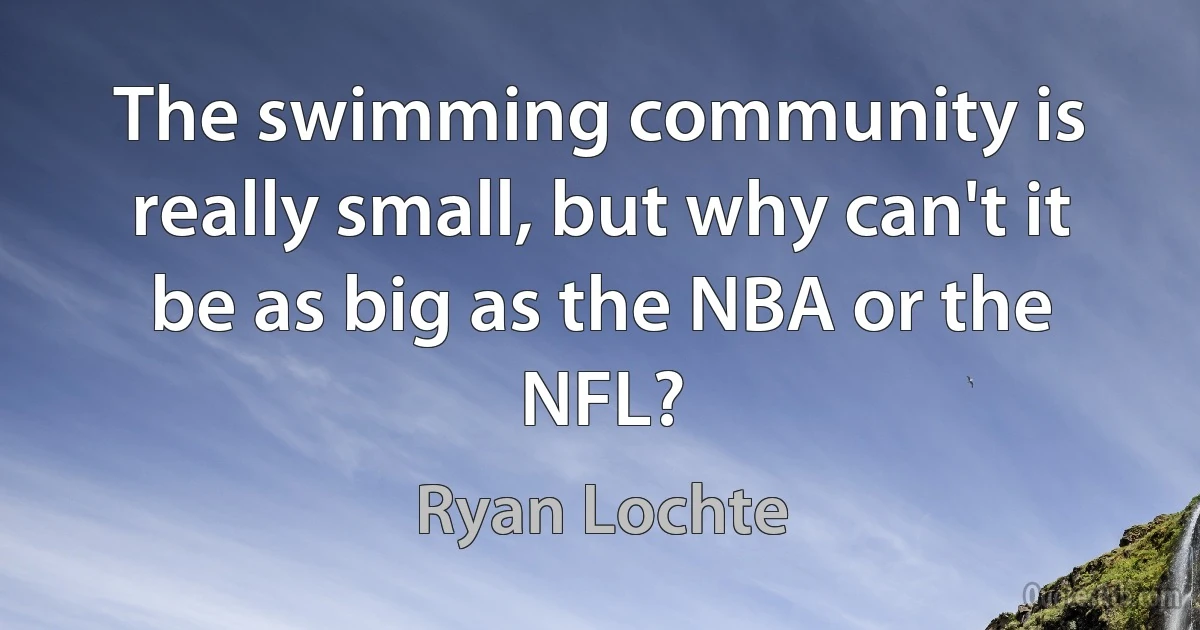 The swimming community is really small, but why can't it be as big as the NBA or the NFL? (Ryan Lochte)