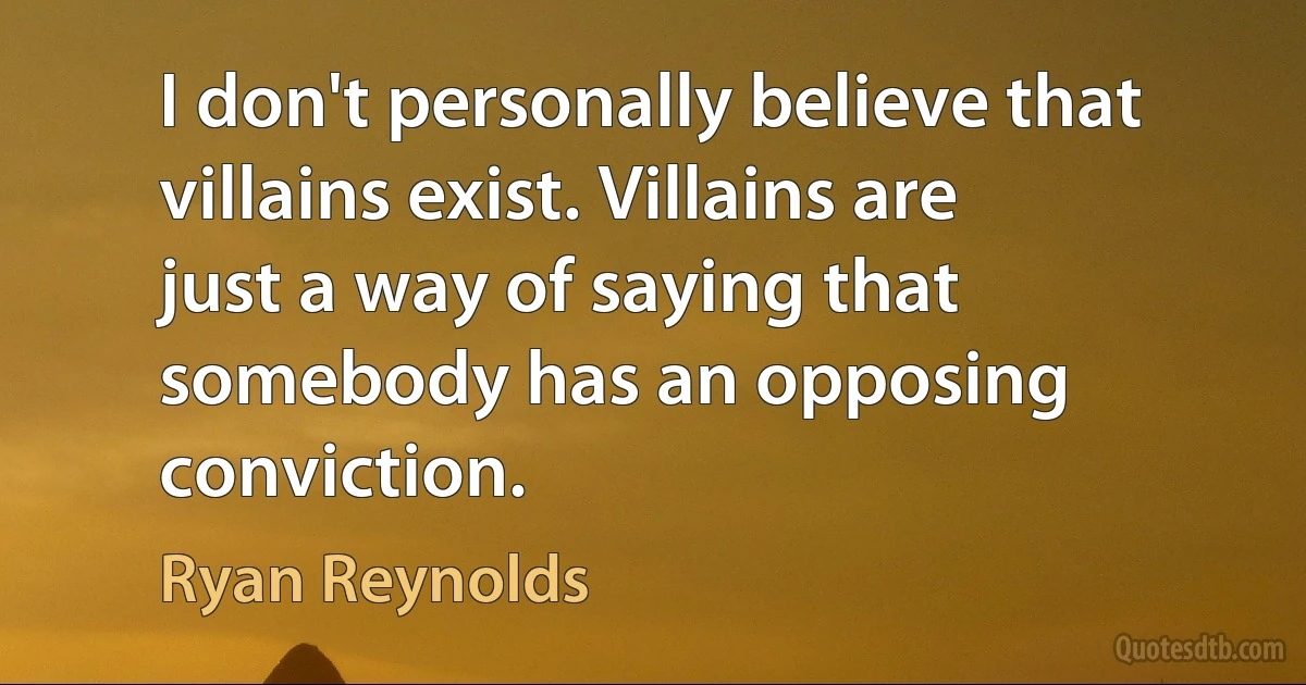 I don't personally believe that villains exist. Villains are just a way of saying that somebody has an opposing conviction. (Ryan Reynolds)