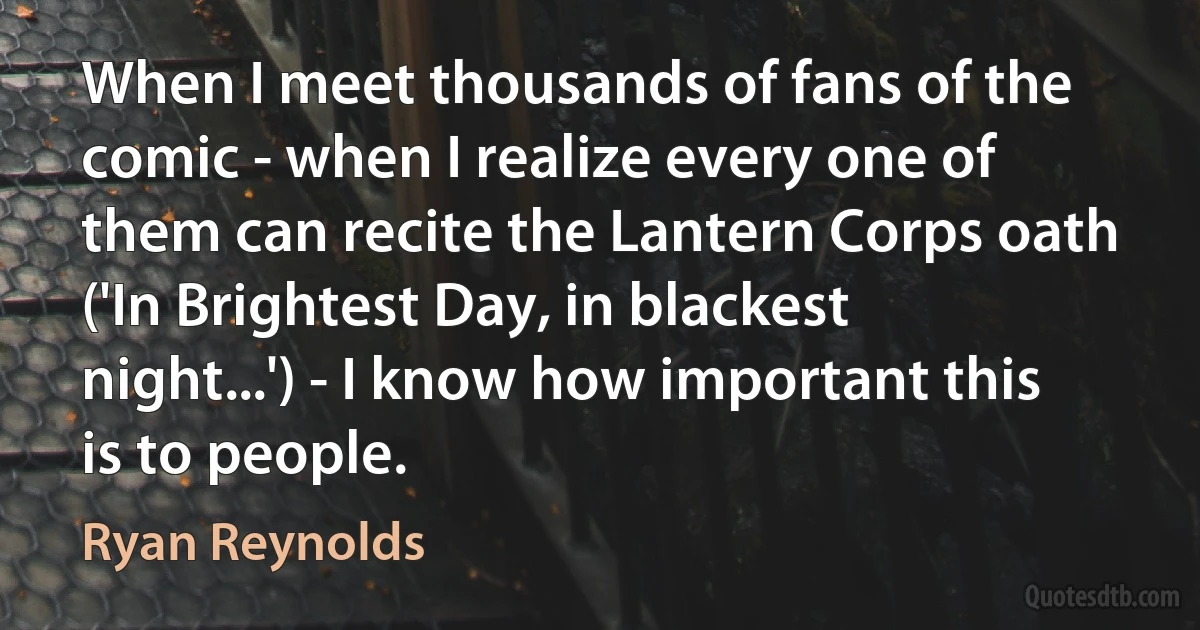 When I meet thousands of fans of the comic - when I realize every one of them can recite the Lantern Corps oath ('In Brightest Day, in blackest night...') - I know how important this is to people. (Ryan Reynolds)