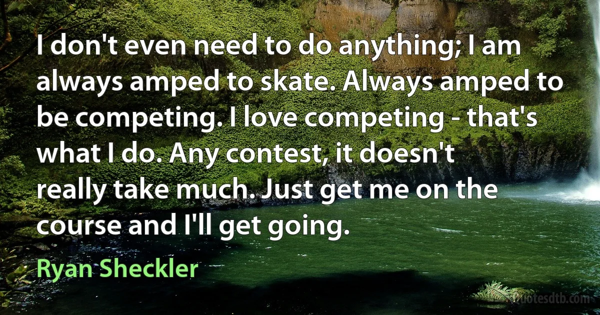 I don't even need to do anything; I am always amped to skate. Always amped to be competing. I love competing - that's what I do. Any contest, it doesn't really take much. Just get me on the course and I'll get going. (Ryan Sheckler)