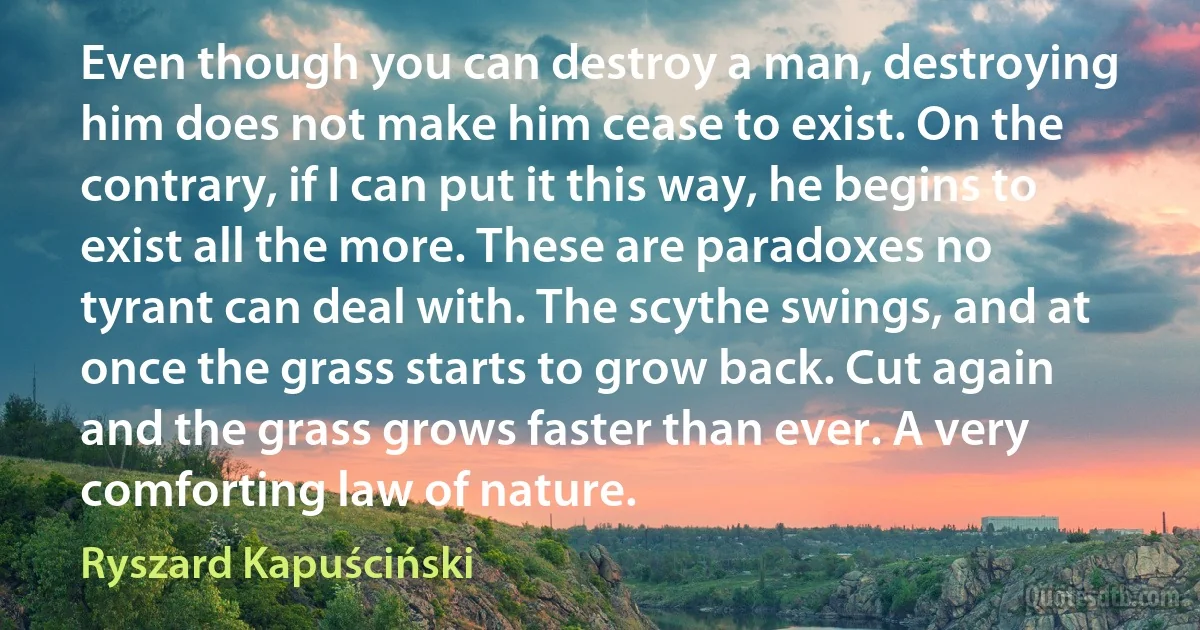 Even though you can destroy a man, destroying him does not make him cease to exist. On the contrary, if I can put it this way, he begins to exist all the more. These are paradoxes no tyrant can deal with. The scythe swings, and at once the grass starts to grow back. Cut again and the grass grows faster than ever. A very comforting law of nature. (Ryszard Kapuściński)