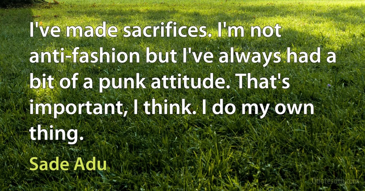 I've made sacrifices. I'm not anti-fashion but I've always had a bit of a punk attitude. That's important, I think. I do my own thing. (Sade Adu)