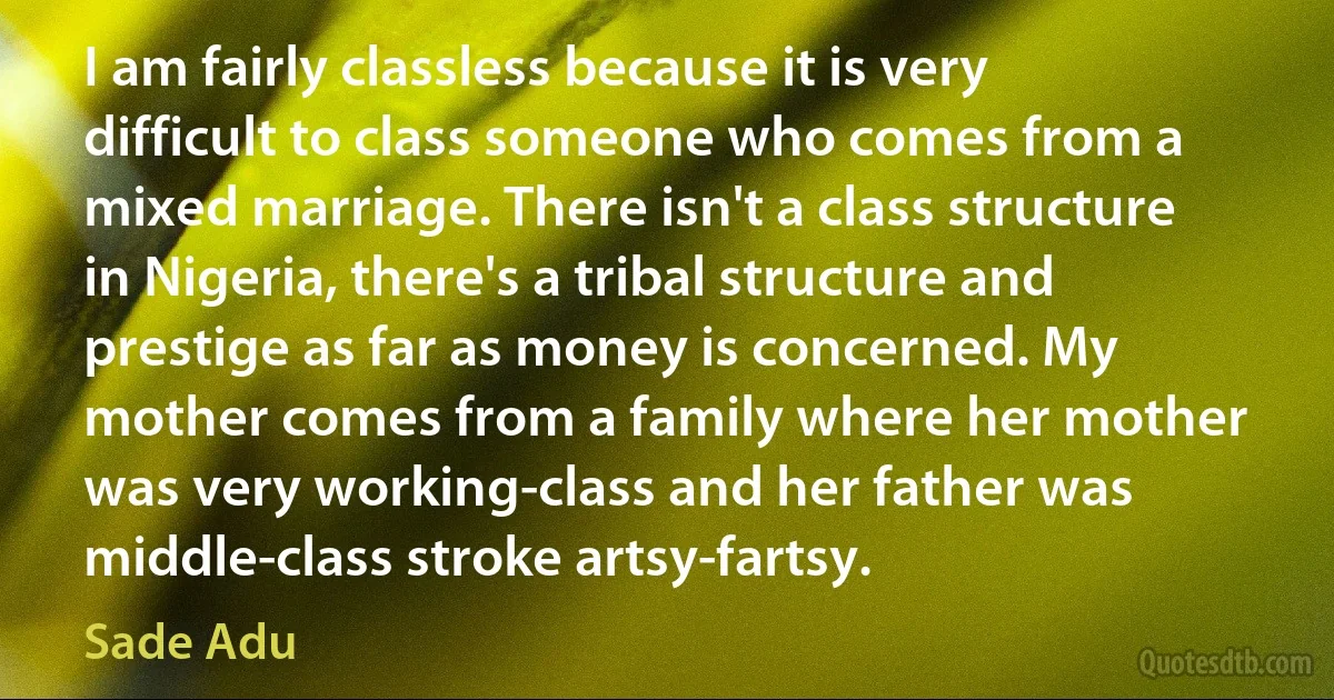 I am fairly classless because it is very difficult to class someone who comes from a mixed marriage. There isn't a class structure in Nigeria, there's a tribal structure and prestige as far as money is concerned. My mother comes from a family where her mother was very working-class and her father was middle-class stroke artsy-fartsy. (Sade Adu)