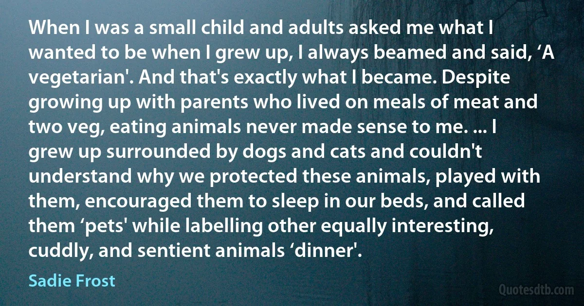 When I was a small child and adults asked me what I wanted to be when I grew up, I always beamed and said, ‘A vegetarian'. And that's exactly what I became. Despite growing up with parents who lived on meals of meat and two veg, eating animals never made sense to me. ... I grew up surrounded by dogs and cats and couldn't understand why we protected these animals, played with them, encouraged them to sleep in our beds, and called them ‘pets' while labelling other equally interesting, cuddly, and sentient animals ‘dinner'. (Sadie Frost)