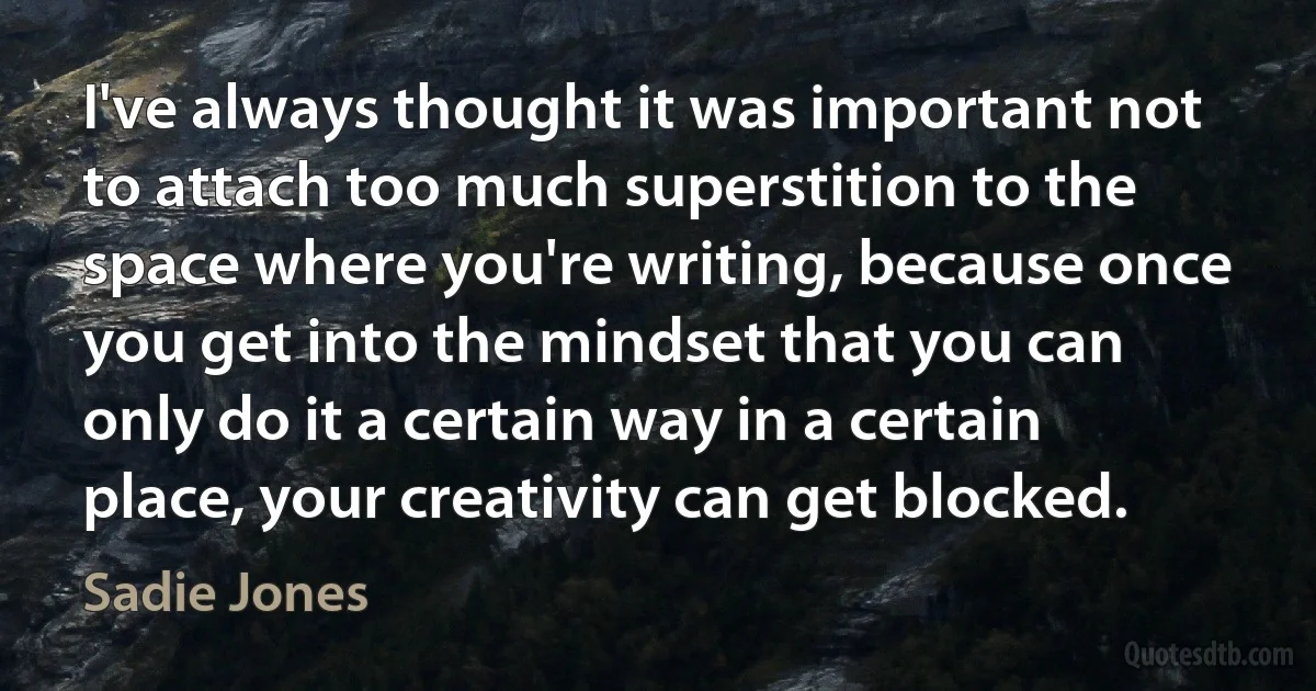 I've always thought it was important not to attach too much superstition to the space where you're writing, because once you get into the mindset that you can only do it a certain way in a certain place, your creativity can get blocked. (Sadie Jones)