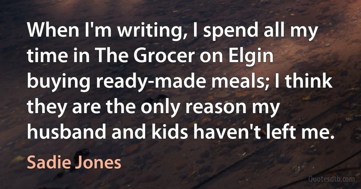 When I'm writing, I spend all my time in The Grocer on Elgin buying ready-made meals; I think they are the only reason my husband and kids haven't left me. (Sadie Jones)