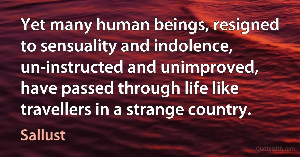 Yet many human beings, resigned to sensuality and indolence, un-instructed and unimproved, have passed through life like travellers in a strange country. (Sallust)