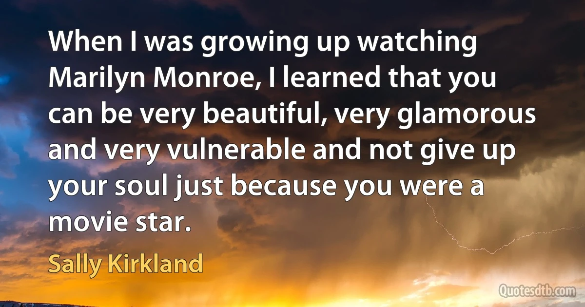 When I was growing up watching Marilyn Monroe, I learned that you can be very beautiful, very glamorous and very vulnerable and not give up your soul just because you were a movie star. (Sally Kirkland)