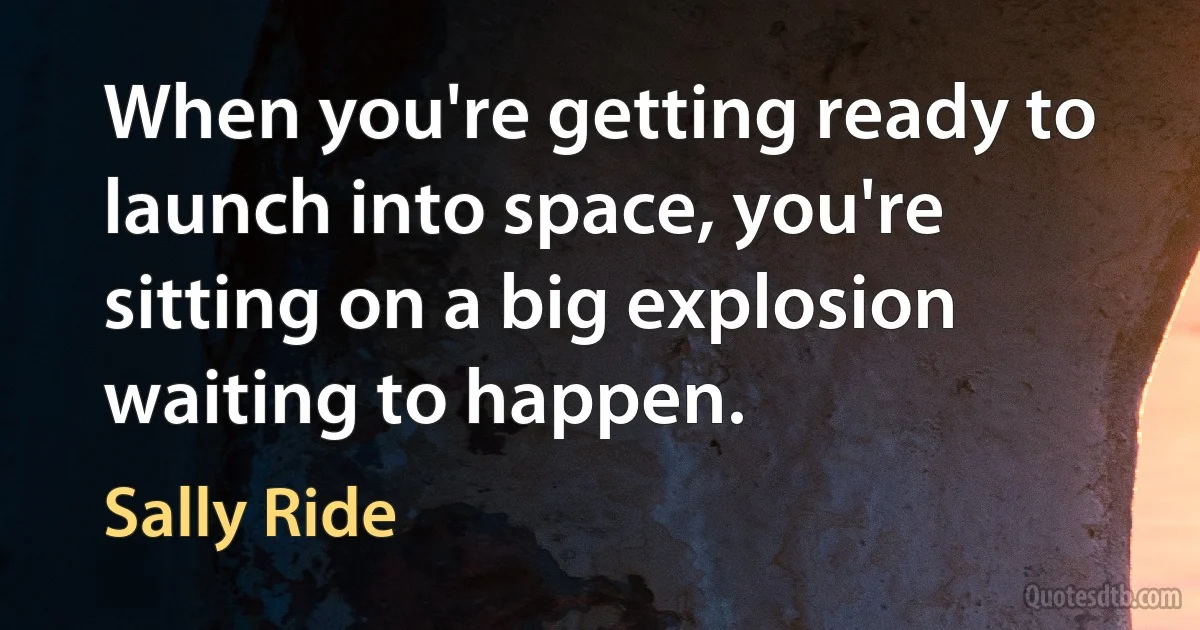 When you're getting ready to launch into space, you're sitting on a big explosion waiting to happen. (Sally Ride)