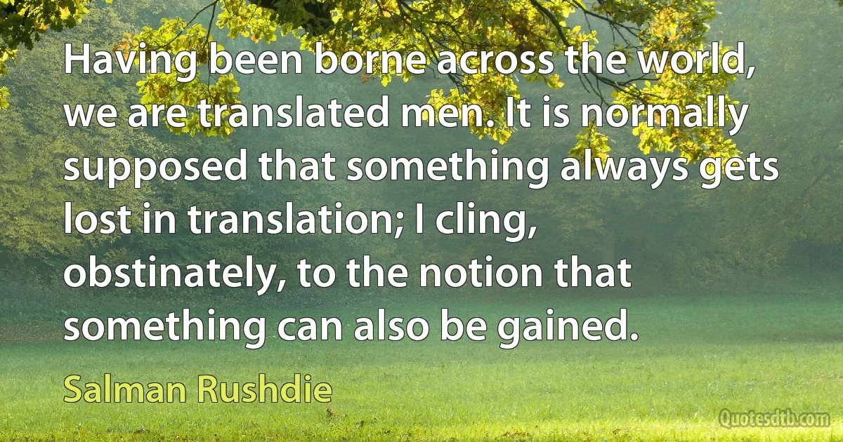 Having been borne across the world, we are translated men. It is normally supposed that something always gets lost in translation; I cling, obstinately, to the notion that something can also be gained. (Salman Rushdie)