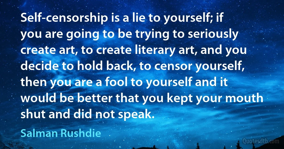 Self-censorship is a lie to yourself; if you are going to be trying to seriously create art, to create literary art, and you decide to hold back, to censor yourself, then you are a fool to yourself and it would be better that you kept your mouth shut and did not speak. (Salman Rushdie)