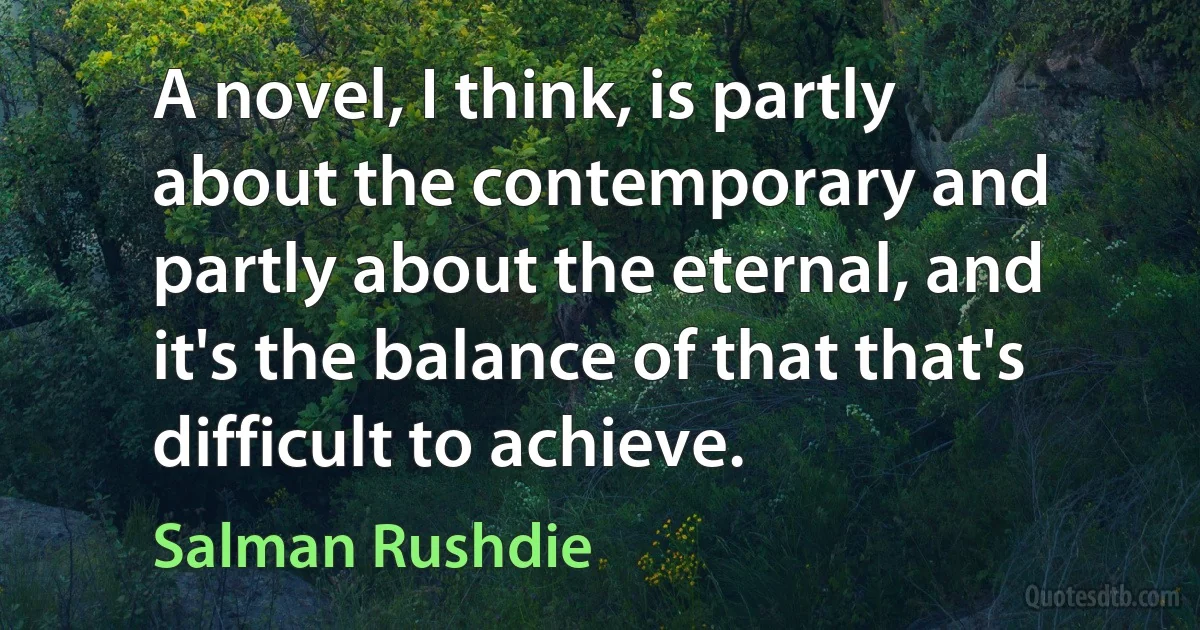 A novel, I think, is partly about the contemporary and partly about the eternal, and it's the balance of that that's difficult to achieve. (Salman Rushdie)