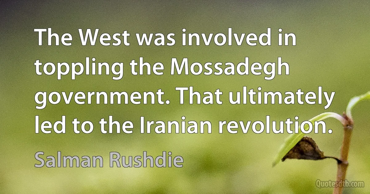 The West was involved in toppling the Mossadegh government. That ultimately led to the Iranian revolution. (Salman Rushdie)