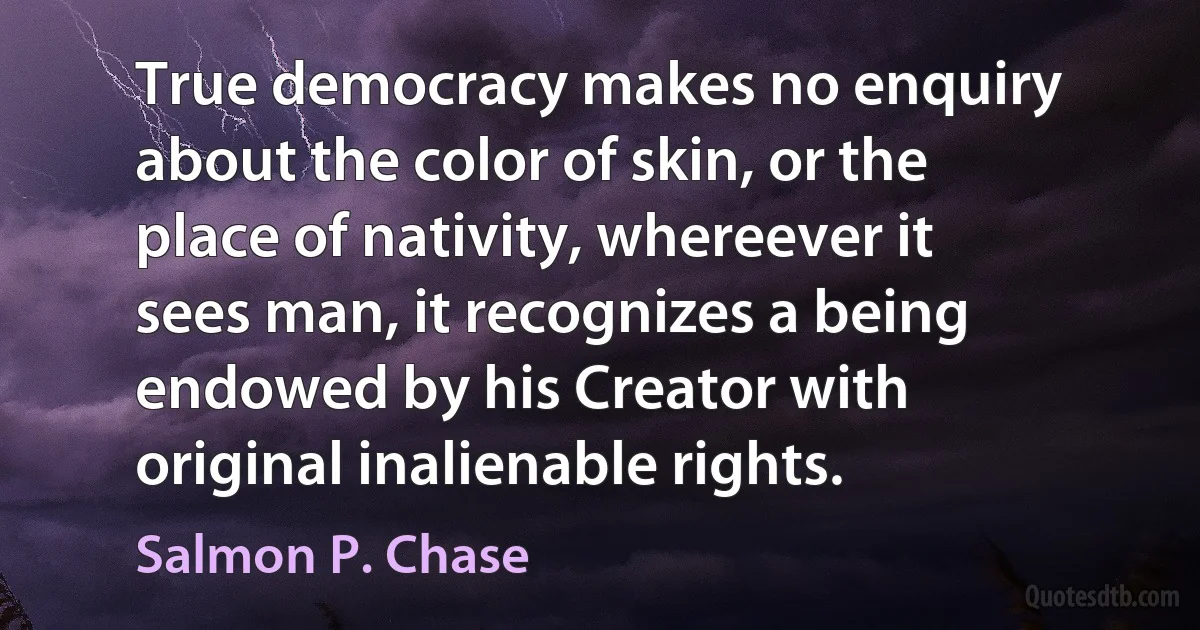 True democracy makes no enquiry about the color of skin, or the place of nativity, whereever it sees man, it recognizes a being endowed by his Creator with original inalienable rights. (Salmon P. Chase)