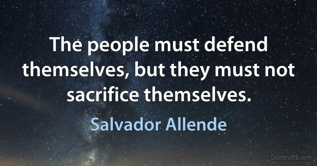 The people must defend themselves, but they must not sacrifice themselves. (Salvador Allende)