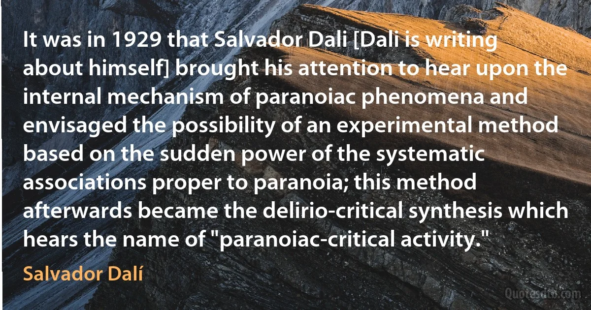 It was in 1929 that Salvador Dali [Dali is writing about himself] brought his attention to hear upon the internal mechanism of paranoiac phenomena and envisaged the possibility of an experimental method based on the sudden power of the systematic associations proper to paranoia; this method afterwards became the delirio-critical synthesis which hears the name of "paranoiac-critical activity." (Salvador Dalí)