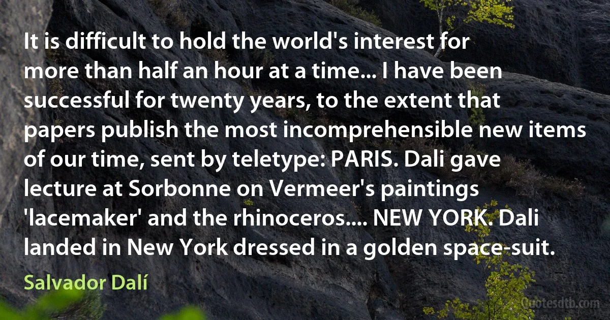 It is difficult to hold the world's interest for more than half an hour at a time... I have been successful for twenty years, to the extent that papers publish the most incomprehensible new items of our time, sent by teletype: PARIS. Dali gave lecture at Sorbonne on Vermeer's paintings 'lacemaker' and the rhinoceros.... NEW YORK. Dali landed in New York dressed in a golden space-suit. (Salvador Dalí)