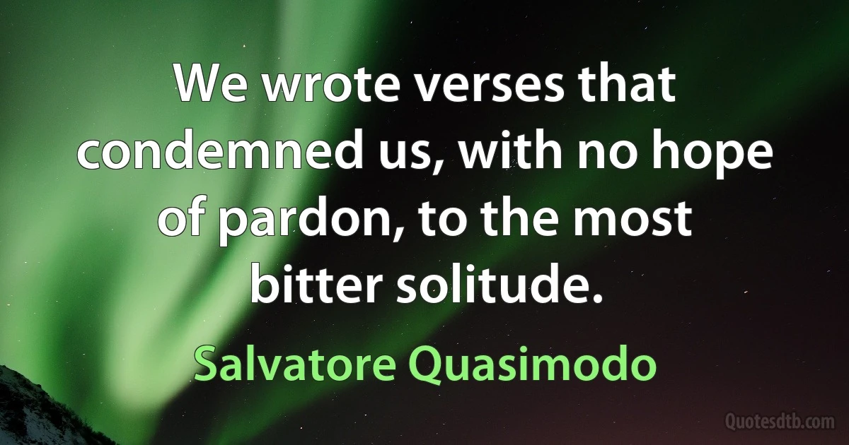 We wrote verses that condemned us, with no hope of pardon, to the most bitter solitude. (Salvatore Quasimodo)