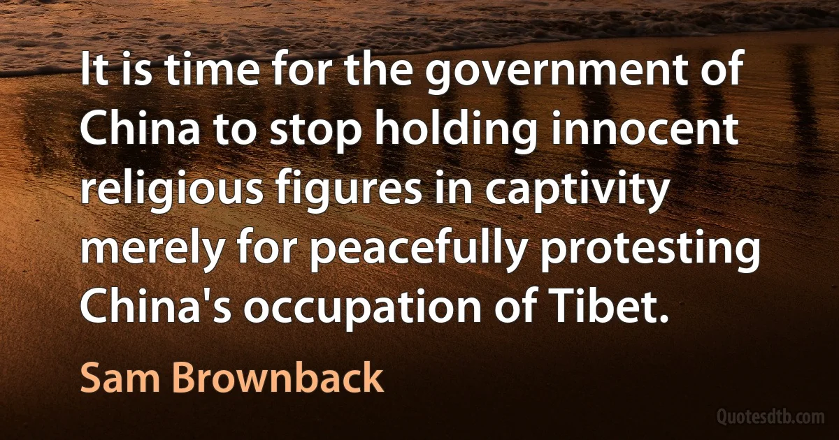 It is time for the government of China to stop holding innocent religious figures in captivity merely for peacefully protesting China's occupation of Tibet. (Sam Brownback)