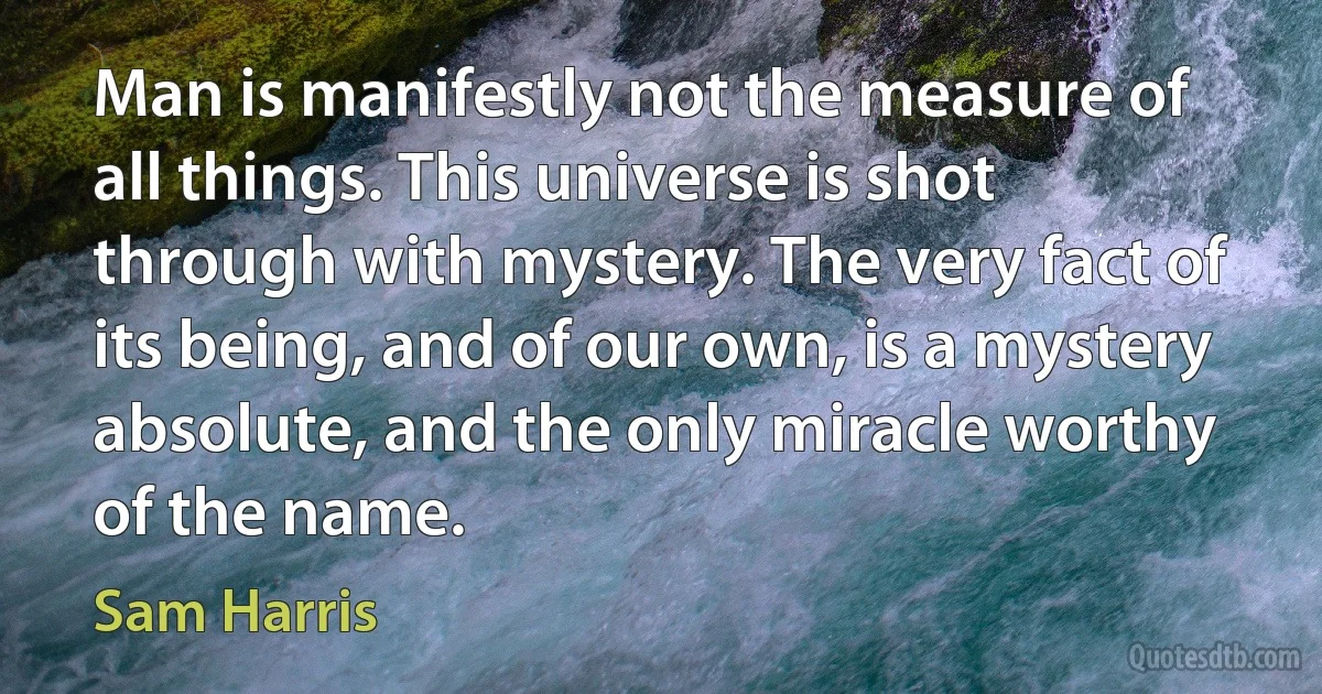 Man is manifestly not the measure of all things. This universe is shot through with mystery. The very fact of its being, and of our own, is a mystery absolute, and the only miracle worthy of the name. (Sam Harris)