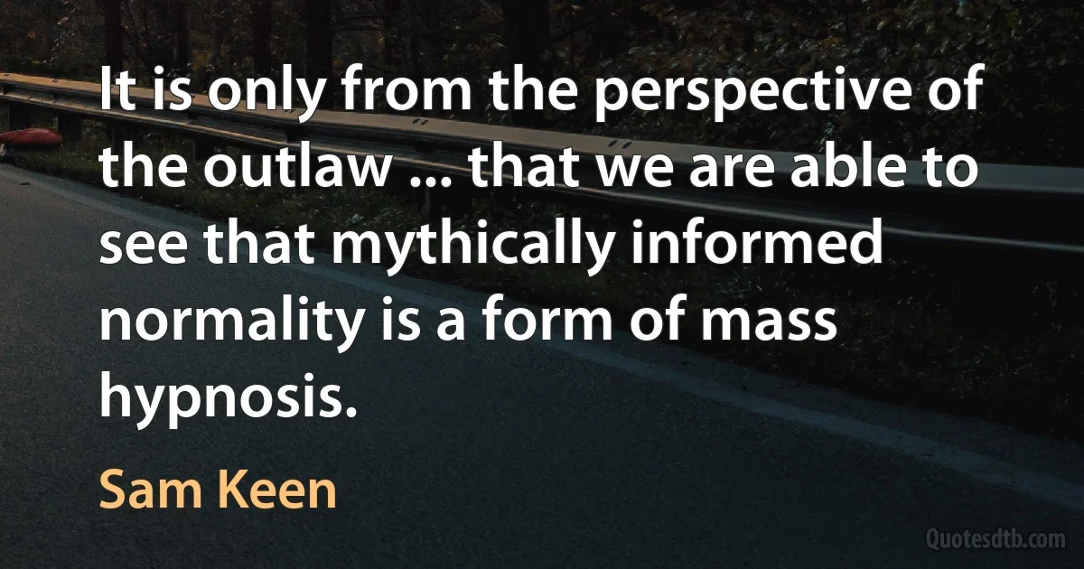 It is only from the perspective of the outlaw ... that we are able to see that mythically informed normality is a form of mass hypnosis. (Sam Keen)