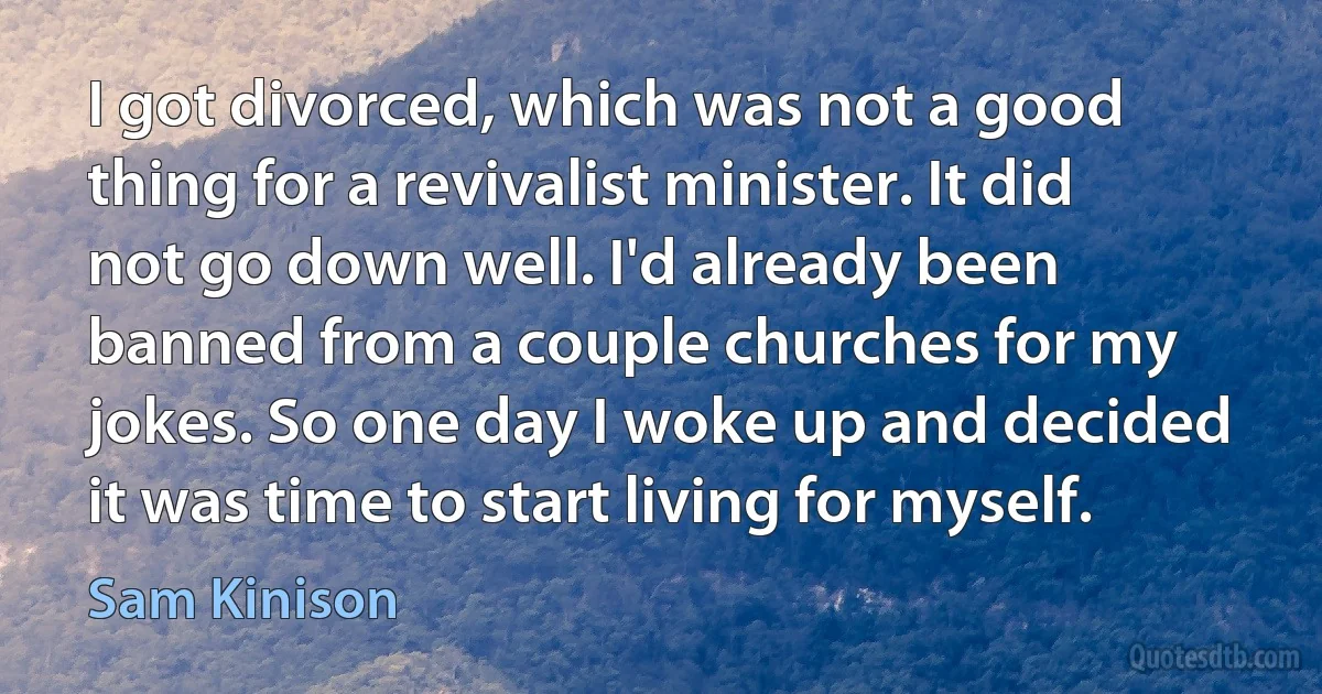 I got divorced, which was not a good thing for a revivalist minister. It did not go down well. I'd already been banned from a couple churches for my jokes. So one day I woke up and decided it was time to start living for myself. (Sam Kinison)