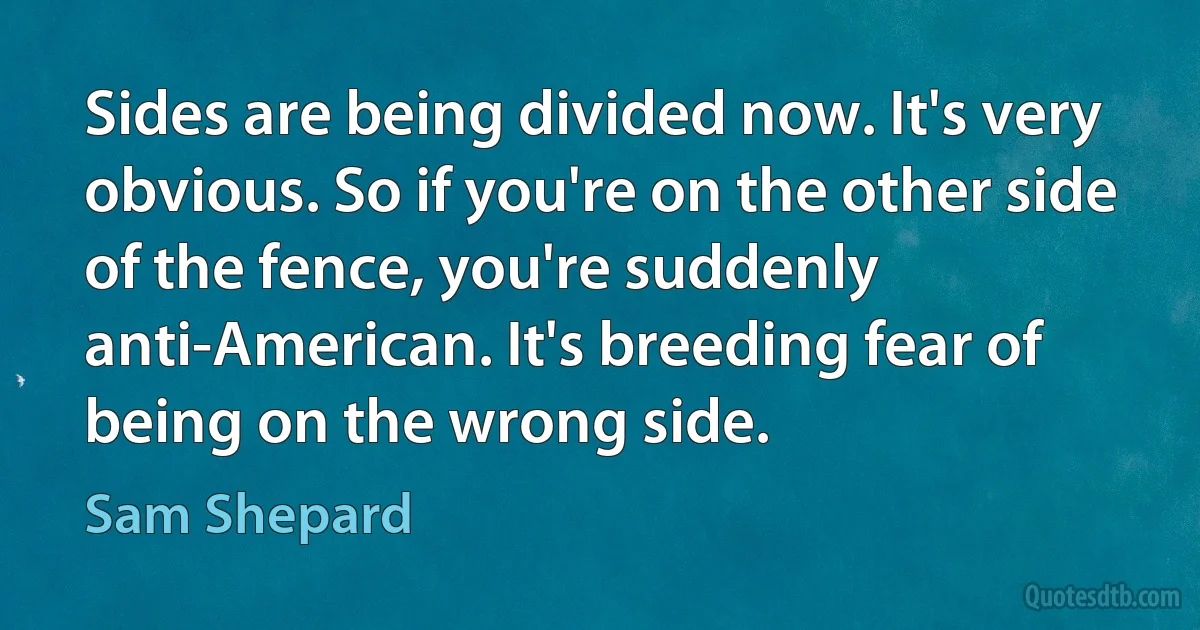 Sides are being divided now. It's very obvious. So if you're on the other side of the fence, you're suddenly anti-American. It's breeding fear of being on the wrong side. (Sam Shepard)