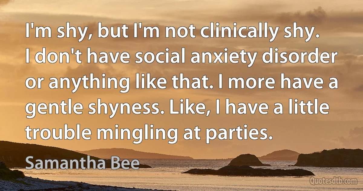 I'm shy, but I'm not clinically shy. I don't have social anxiety disorder or anything like that. I more have a gentle shyness. Like, I have a little trouble mingling at parties. (Samantha Bee)