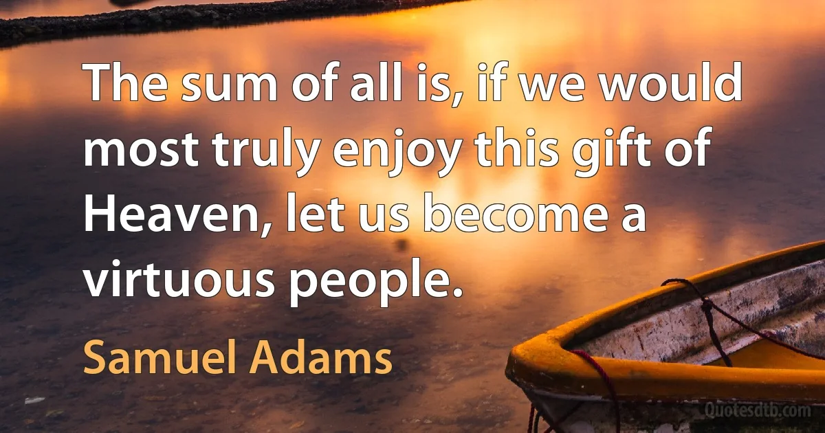 The sum of all is, if we would most truly enjoy this gift of Heaven, let us become a virtuous people. (Samuel Adams)