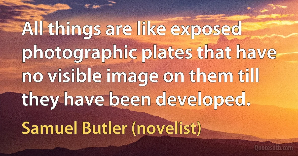 All things are like exposed photographic plates that have no visible image on them till they have been developed. (Samuel Butler (novelist))