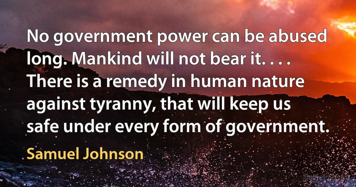 No government power can be abused long. Mankind will not bear it. . . . There is a remedy in human nature against tyranny, that will keep us safe under every form of government. (Samuel Johnson)