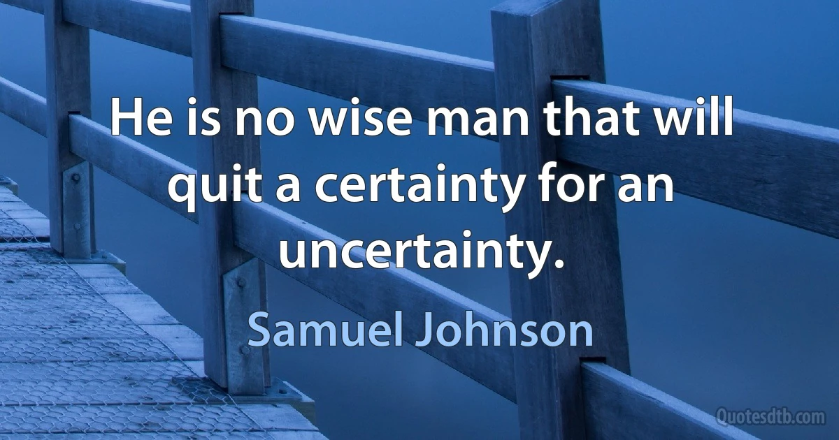 He is no wise man that will quit a certainty for an uncertainty. (Samuel Johnson)