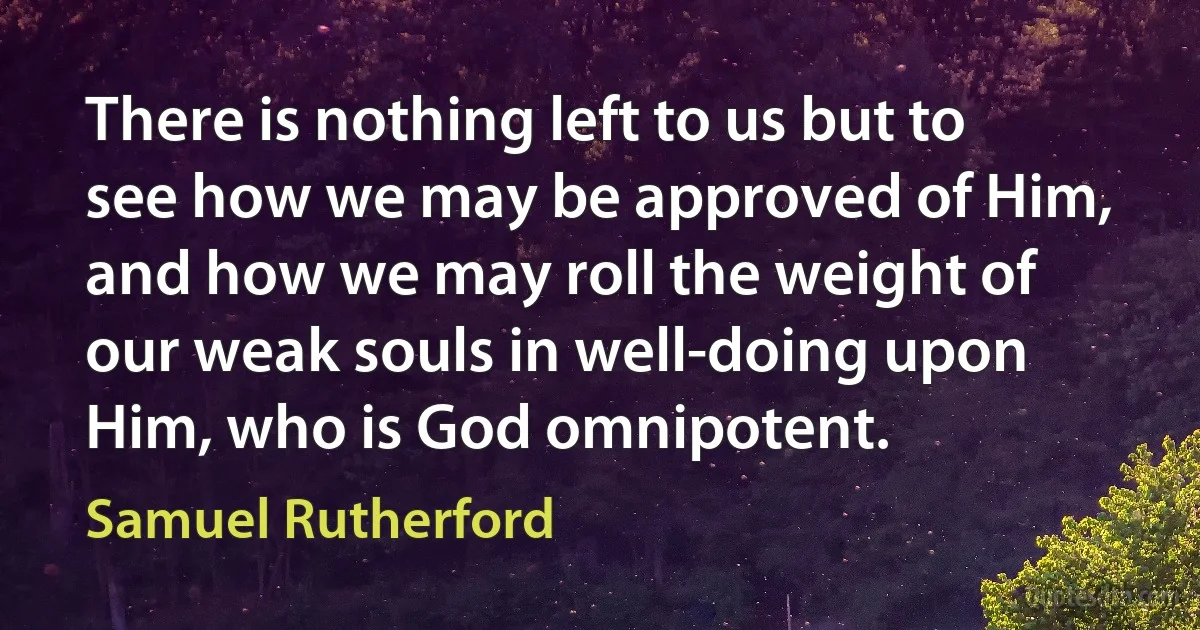 There is nothing left to us but to see how we may be approved of Him, and how we may roll the weight of our weak souls in well-doing upon Him, who is God omnipotent. (Samuel Rutherford)