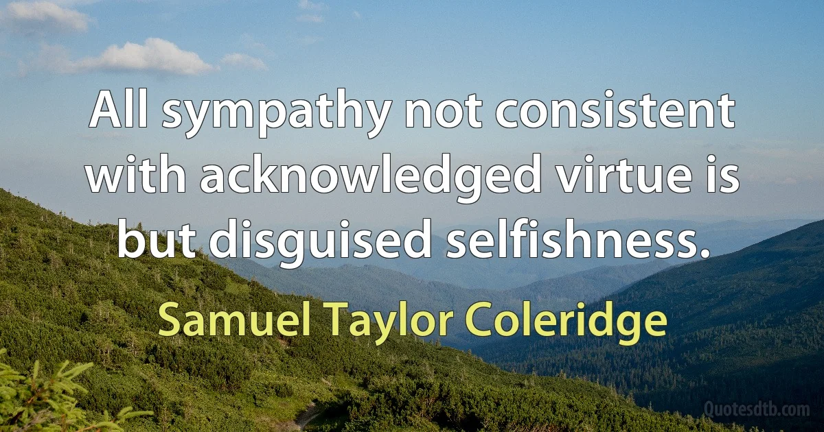 All sympathy not consistent with acknowledged virtue is but disguised selfishness. (Samuel Taylor Coleridge)