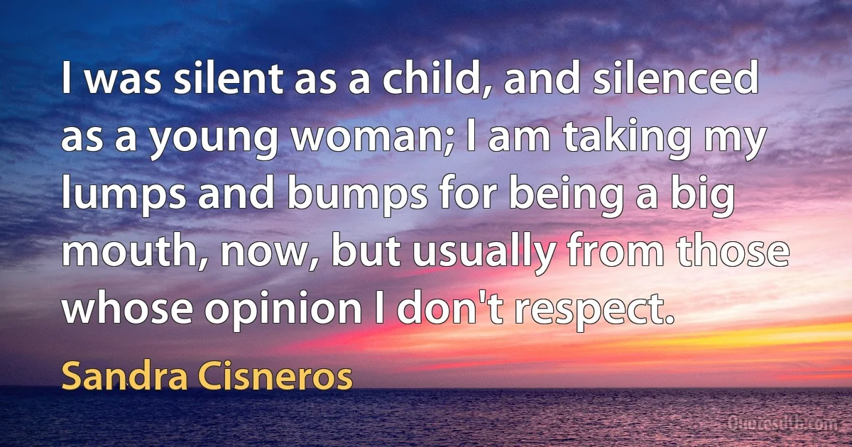 I was silent as a child, and silenced as a young woman; I am taking my lumps and bumps for being a big mouth, now, but usually from those whose opinion I don't respect. (Sandra Cisneros)