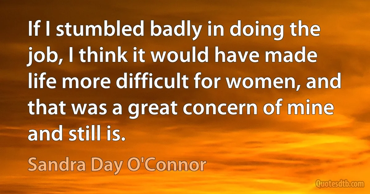 If I stumbled badly in doing the job, I think it would have made life more difficult for women, and that was a great concern of mine and still is. (Sandra Day O'Connor)