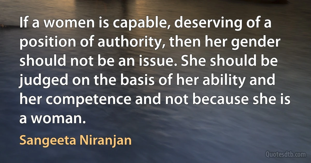 If a women is capable, deserving of a position of authority, then her gender should not be an issue. She should be judged on the basis of her ability and her competence and not because she is a woman. (Sangeeta Niranjan)